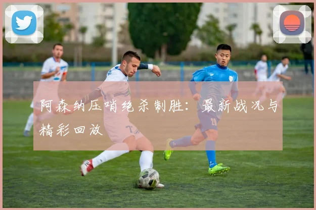 阿森纳压哨绝杀制胜:最新战况与精彩回放