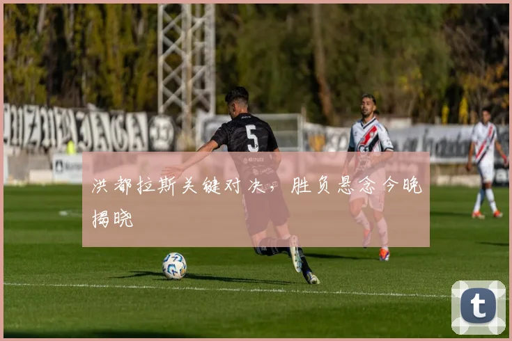 洪都拉斯关键对决,胜负悬念今晚揭晓