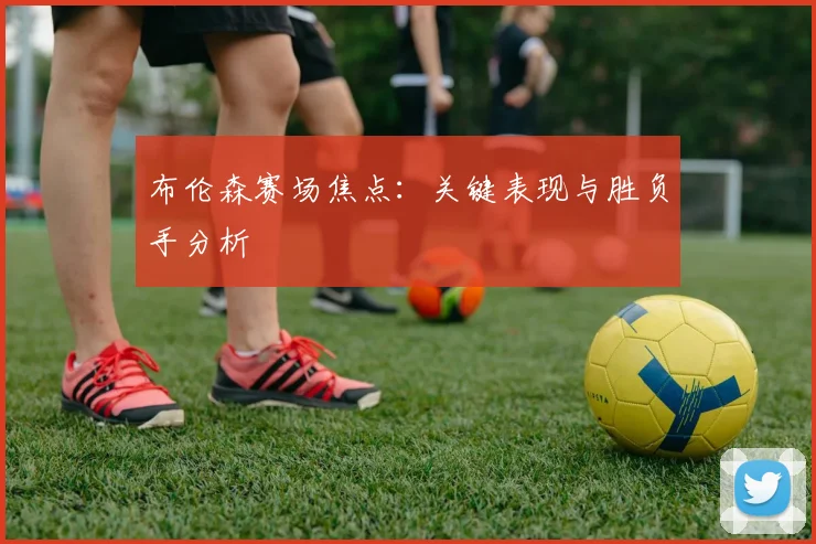 布伦森赛场焦点:关键表现与胜负手分析