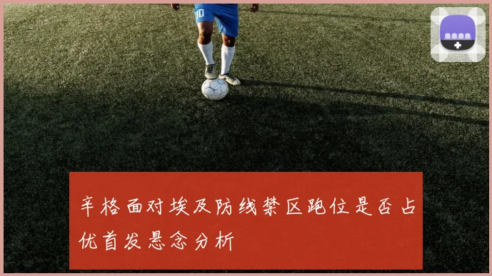 辛格面对埃及防线禁区跑位是否占优首发悬念分析