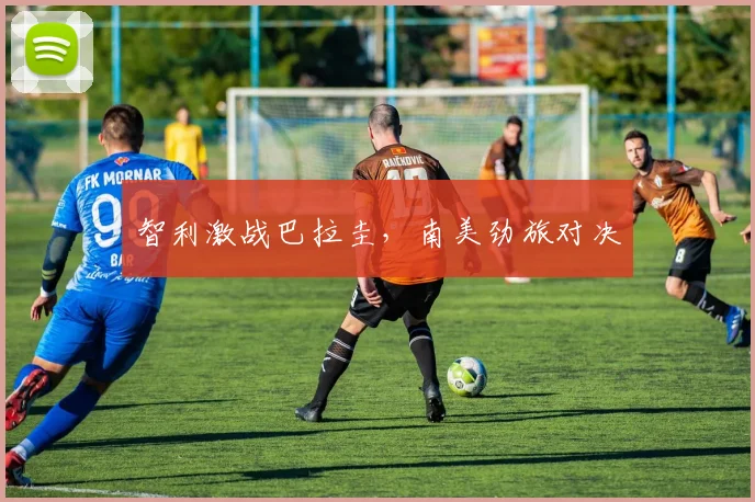 智利激战巴拉圭，南美劲旅对决