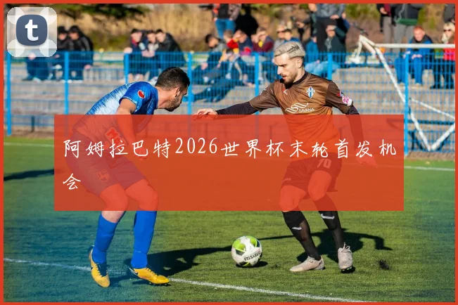 阿姆拉巴特2026世界杯末轮首发机会