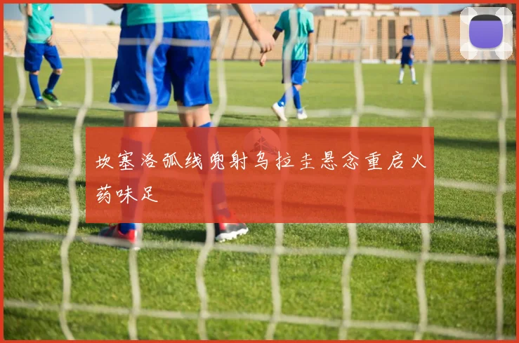 坎塞洛弧线兜射乌拉圭悬念重启火药味足
