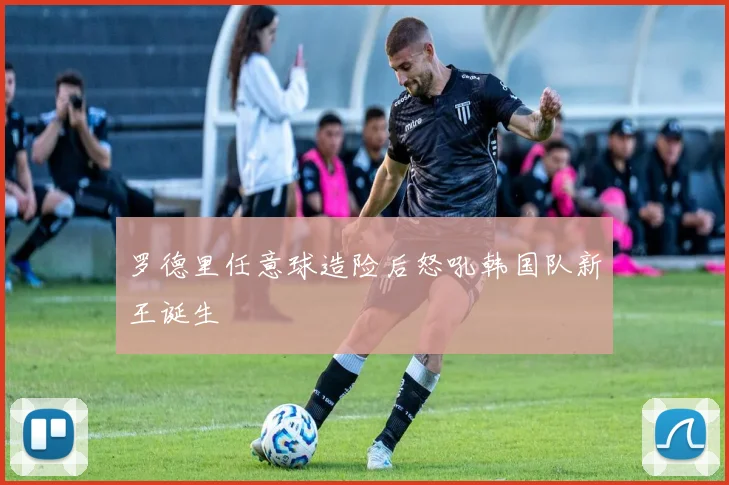 罗德里任意球造险后怒吼韩国队新王诞生