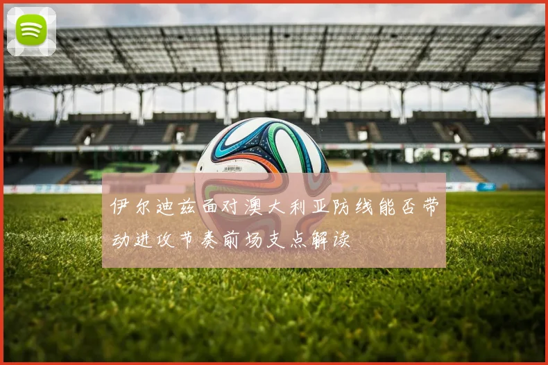 伊尔迪兹面对澳大利亚防线能否带动进攻节奏前场支点解读