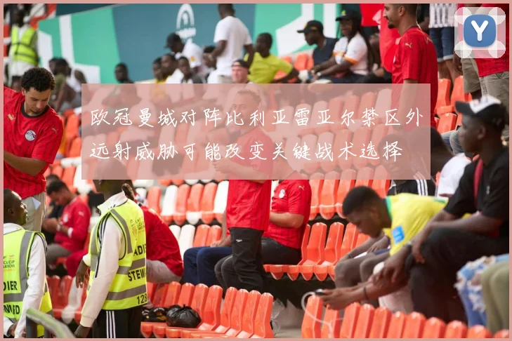 欧冠曼城对阵比利亚雷亚尔禁区外远射威胁可能改变关键战术选择