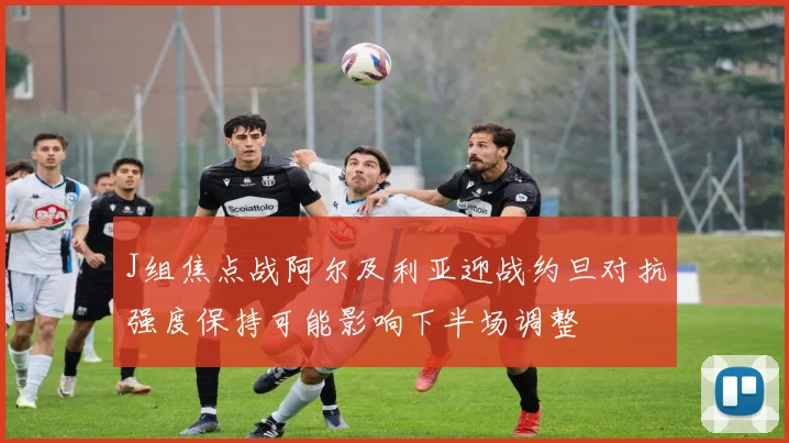 J组焦点战阿尔及利亚迎战约旦对抗强度保持可能影响下半场调整