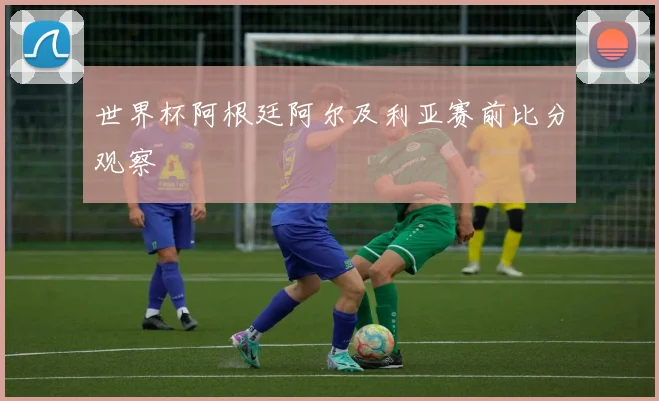 世界杯阿根廷阿尔及利亚赛前比分观察