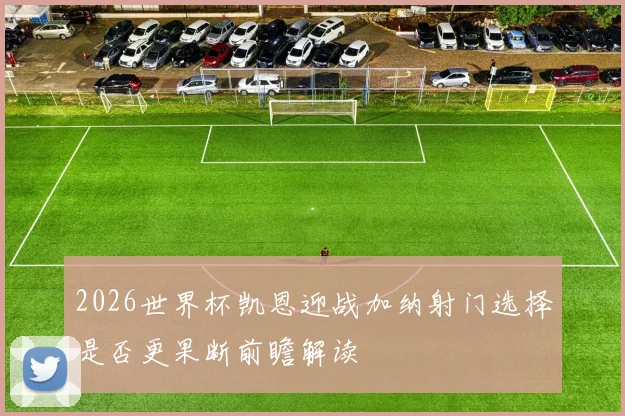2026世界杯凯恩迎战加纳射门选择是否更果断前瞻解读