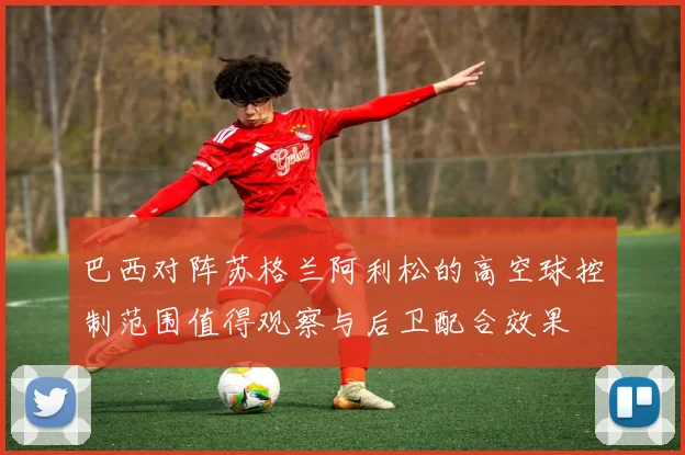 巴西对阵苏格兰阿利松的高空球控制范围值得观察与后卫配合效果