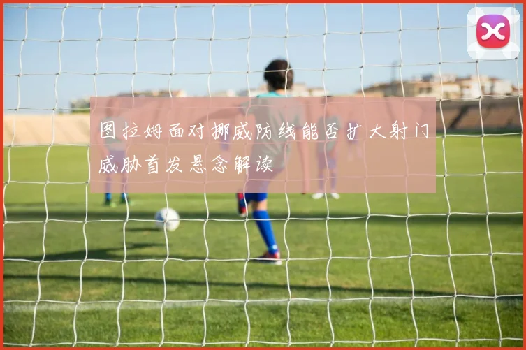 图拉姆面对挪威防线能否扩大射门威胁首发悬念解读