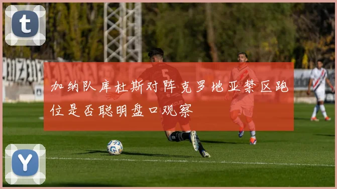 加纳队库杜斯对阵克罗地亚禁区跑位是否聪明盘口观察