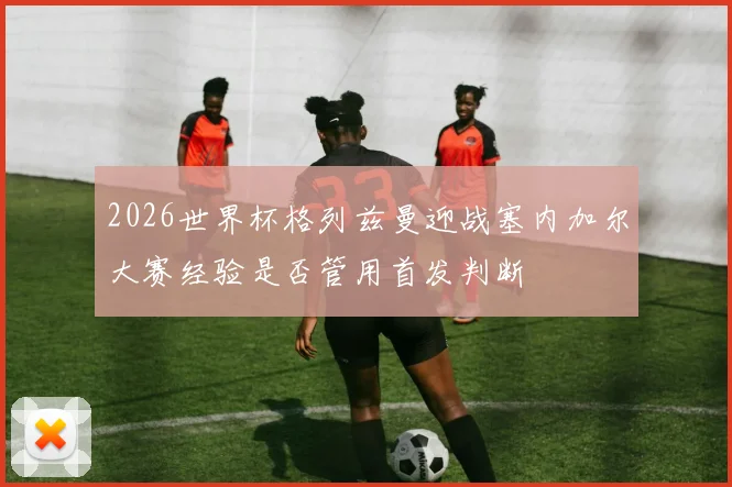2026世界杯格列兹曼迎战塞内加尔大赛经验是否管用首发判断