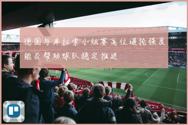 德国与库拉索小组赛高位逼抢强度能否帮助球队稳定推进