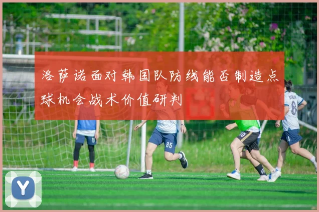 洛萨诺面对韩国队防线能否制造点球机会战术价值研判