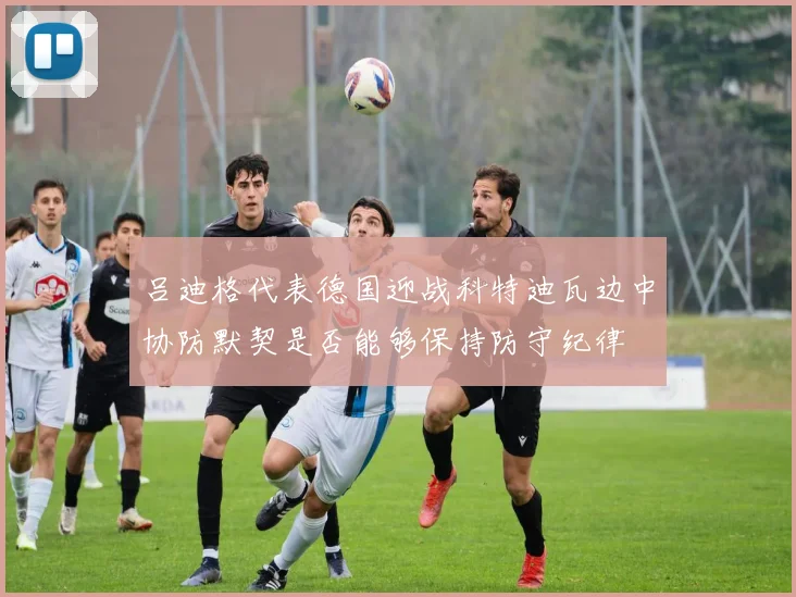 吕迪格代表德国迎战科特迪瓦边中协防默契是否能够保持防守纪律