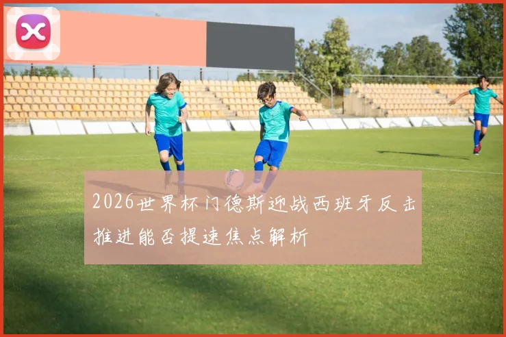 2026世界杯门德斯迎战西班牙反击推进能否提速焦点解析