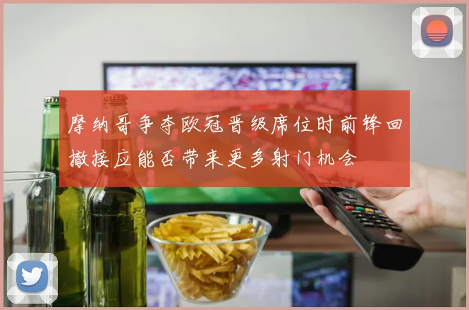 摩纳哥争夺欧冠晋级席位时前锋回撤接应能否带来更多射门机会