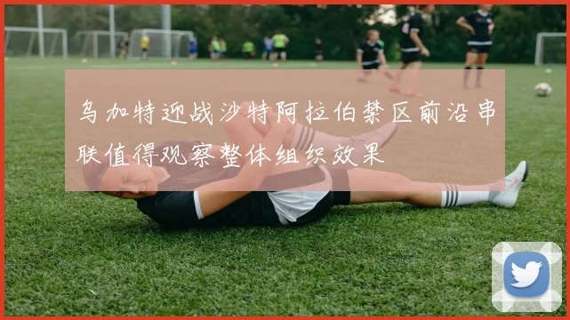 乌加特迎战沙特阿拉伯禁区前沿串联值得观察整体组织效果