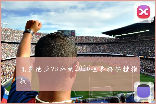 克罗地亚vs加纳2026世界杯热搜指数
