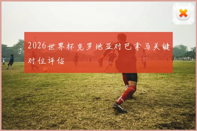 2026世界杯克罗地亚对巴拿马关键对位评估