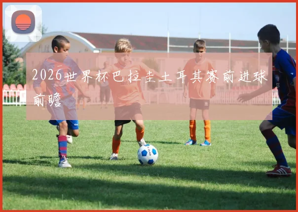2026世界杯巴拉圭土耳其赛前进球前瞻