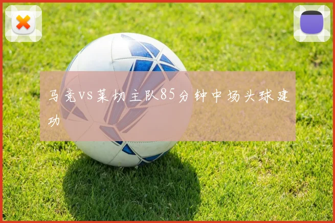 马竞vs莱切主队85分钟中场头球建功