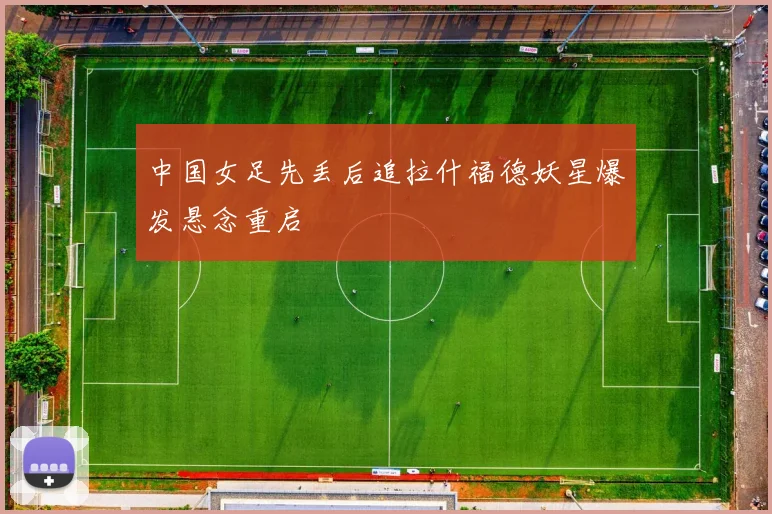 中国女足先丢后追拉什福德妖星爆发悬念重启