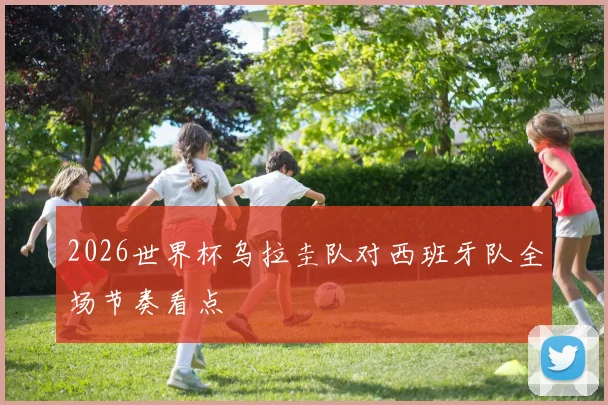 2026世界杯乌拉圭队对西班牙队全场节奏看点
