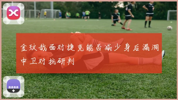 金玟哉面对捷克能否减少身后漏洞中卫对抗研判