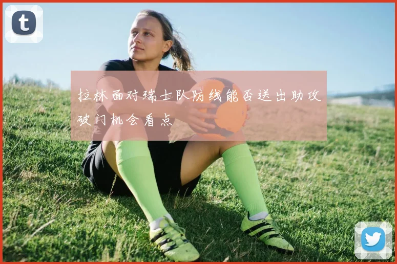 拉林面对瑞士队防线能否送出助攻破门机会看点