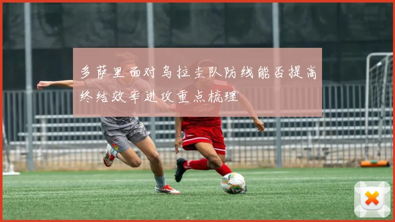 多萨里面对乌拉圭队防线能否提高终结效率进攻重点梳理